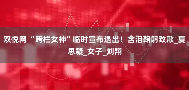 双悦网 “跨栏女神”临时宣布退出！含泪鞠躬致歉_夏思凝_女子_刘翔