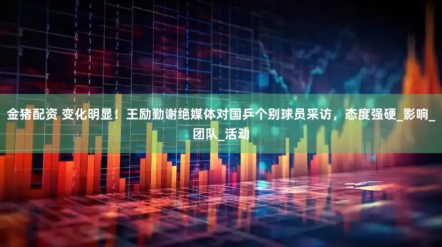 金猪配资 变化明显！王励勤谢绝媒体对国乒个别球员采访，态度强硬_影响_团队_活动
