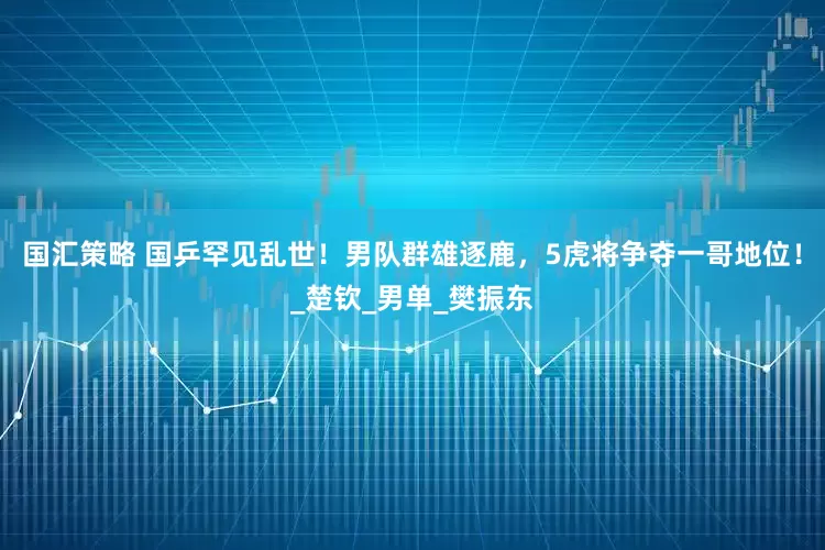 国汇策略 国乒罕见乱世！男队群雄逐鹿，5虎将争夺一哥地位！_楚钦_男单_樊振东