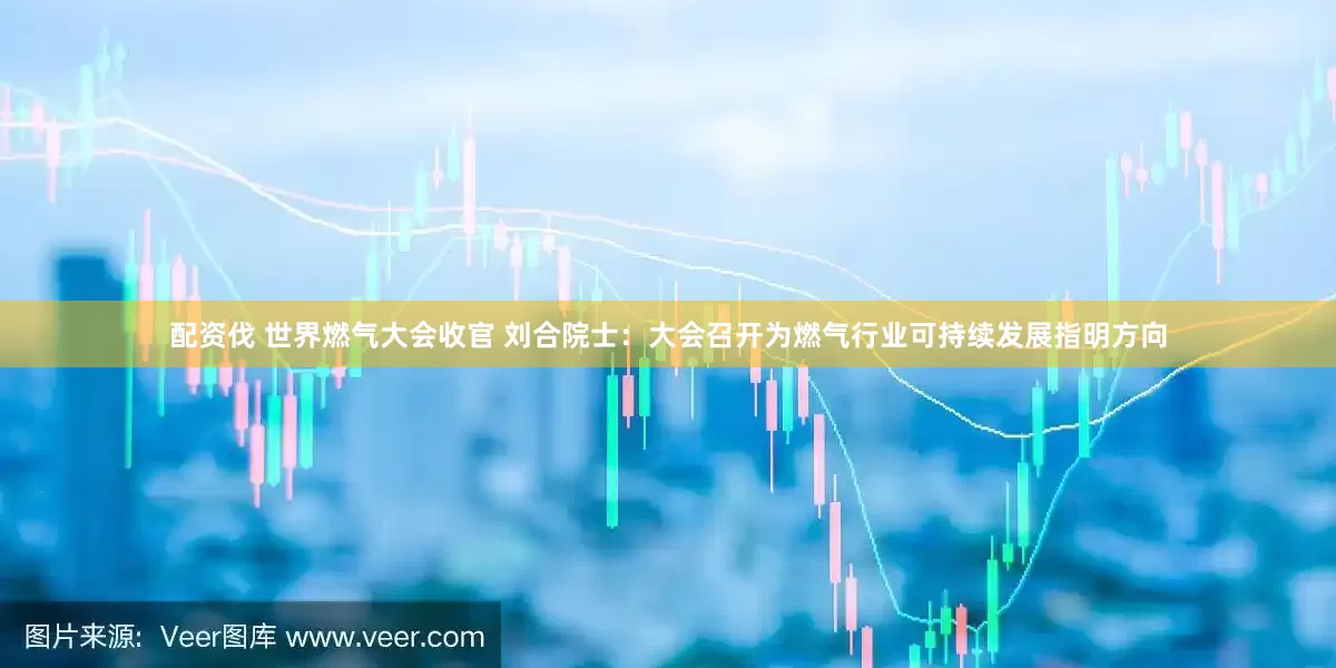 配资伐 世界燃气大会收官 刘合院士：大会召开为燃气行业可持续发展指明方向