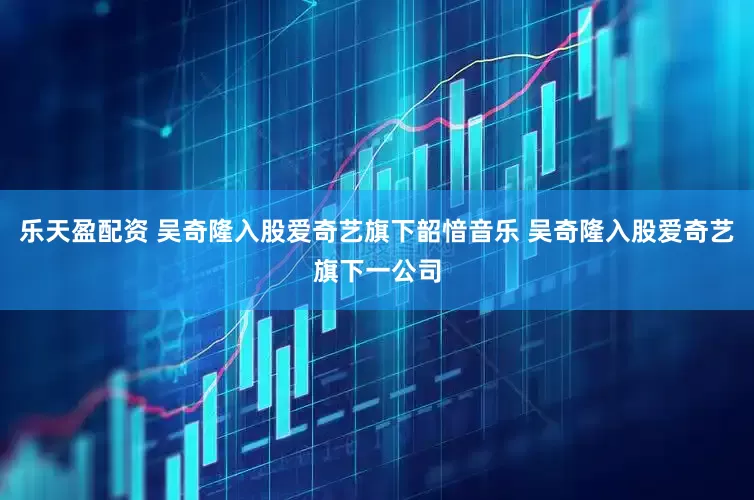 乐天盈配资 吴奇隆入股爱奇艺旗下韶愔音乐 吴奇隆入股爱奇艺旗下一公司