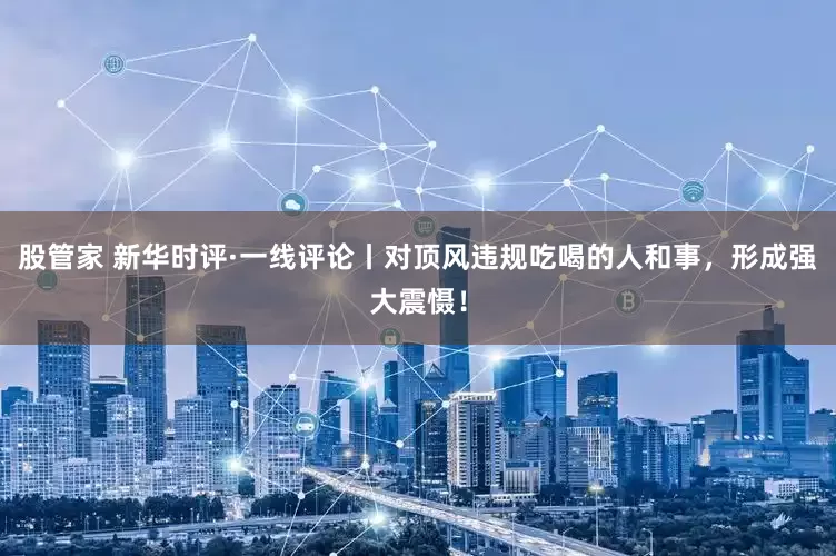 股管家 新华时评·一线评论丨对顶风违规吃喝的人和事，形成强大震慑！