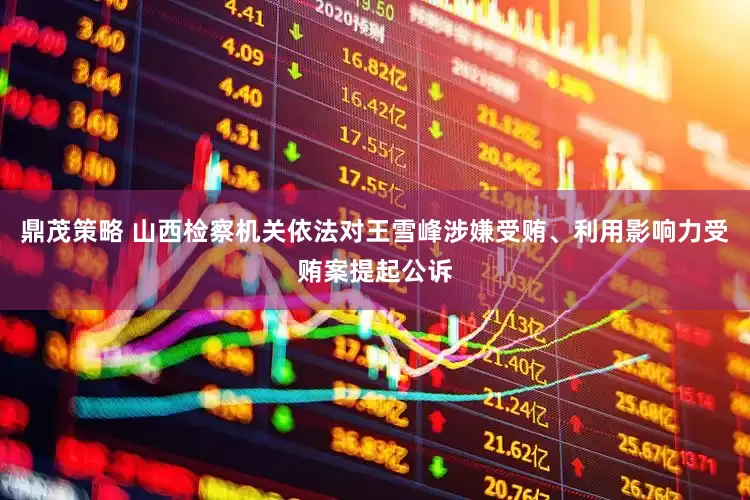 鼎茂策略 山西检察机关依法对王雪峰涉嫌受贿、利用影响力受贿案提起公诉
