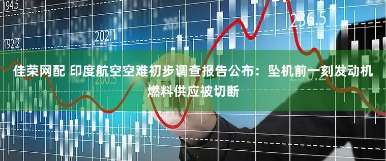 佳荣网配 印度航空空难初步调查报告公布：坠机前一刻发动机燃料供应被切断