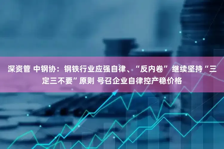 深资管 中钢协：钢铁行业应强自律、“反内卷” 继续坚持“三定三不要”原则 号召企业自律控产稳价格