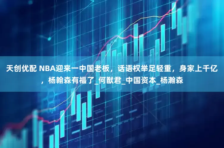 天创优配 NBA迎来一中国老板，话语权举足轻重，身家上千亿，杨翰森有福了_何猷君_中国资本_杨瀚森