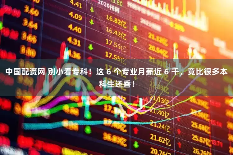 中国配资网 别小看专科！这 6 个专业月薪近 6 千，竟比很多本科生还香！