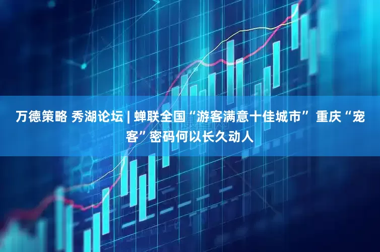 万德策略 秀湖论坛 | 蝉联全国“游客满意十佳城市” 重庆“宠客”密码何以长久动人