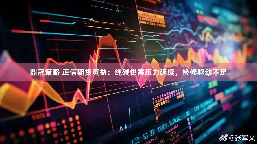 鼎冠策略 正信期货黄益：纯碱供需压力延续，检修驱动不足