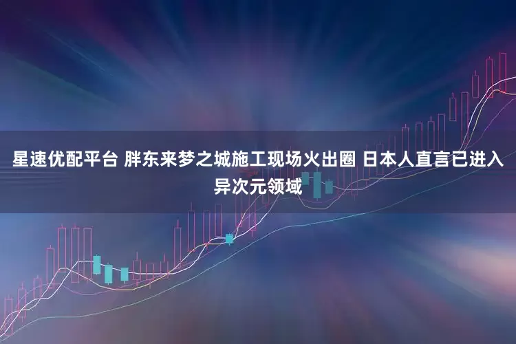星速优配平台 胖东来梦之城施工现场火出圈 日本人直言已进入异次元领域